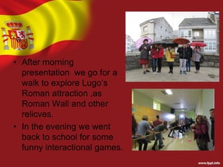 • After morning
presentation we go for a
walk to explore Lugo’s
Roman attraction ,as
Roman Wall and other
relicves.
• In the evening we went
back to school for some
funny interactional games.