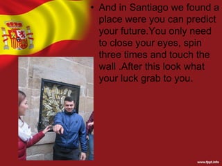 • And in Santiago we found a
place were you can predict
your future.You only need
to close your eyes, spin
three times and touch the
wall .After this look what
your luck grab to you.