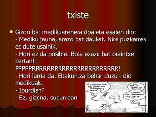 txiste Gizon bat medikuarenera doa eta esaten dio: - Mediku jauna, arazo bat daukat. Nire puzkarrek ez dute usainik. - Hori ez da posible. Bota ezazu bat oraintxe bertan! PPPPPRRRRRRRRRRRRRRRRRRRRRRR! - Hori larria da. Ebakuntza behar duzu - dio medikuak. - Ipurdian? - Ez, gizona, sudurrean.  