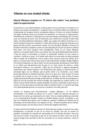 Fábulas en una ciudad sitiada

Eduard Màrquez propone en “El silenci dels arbres” una parábola
sobre la supervivencia
El escenario es una ciudad asediada, en plena guerra. No se concretan ni el espacio ni el
tiempo, pero puede corresponder a cualquiera de los conflictos bélicos del siglo XX: la
ciudad puede ser Sarajevo, Grozni, Leningrado o Básora. El horror y la miseria cotidiana
nos llegan mediante cartas que escriben sus habitantes, en lucha por la supervivencia.
Paralelamente, asistimos a la peripecia de cuatro personajes entrelazados por la música
y por sus historias de amor. Son los elementos que conforman la novela El silenci dels
arbres, de Eduard Màrquez (Barcelona, 1960), que acaban de publicar Empúries en su
versión original y Alianza en castellano. El silenci dels arbres es la segunda incursión en el
género de este escritor, cuya anterior novela, Cinc nits de febrer (Quaderns Crema), fue
también traducida al castellano y ahora ha sido adaptada al cine por la directora catalana
Sílvia Quer, con Laura Conejero como protagonista. Poeta en sus inicios, Màrquez
imprime un acusado aliento lírico a sus novelas, por otra parte deliberadamente breves.
«Trato de buscar la intensidad, la síntesis, la austeridad. Prefiero los cien metros al
maratón», confirma el autor. En El silenci dels arbres ha construido una bella parábola
sobre el poder de la fabulación y de la música como recursos contra los efectos de la
guerra. Su lectura hace evocar obras como El violí d'Auschwitz, de Maria Àngels Anglada,
o los filmes El pianista y La vida es bella. Uno de los personajes de Màrquez, Ernest Bolsi,
es un luthier que diariamente hace de guía en un vacío museo de música, y relata
fascinantes historias a los visitantes. «Igual que los chamanes o algunos aborígenes
australianos, que relatan historias a los moribundos para aplazar la huida del alma, mi
personaje logra, con sus fábulas, que la gente sienta y se emocione, y que olvide
momentáneamente la realidad miserable y dura en la que vive», dice el autor. El punto
de partida de la novela es real: «Un amigo que preparaba un viaje a Rusia me pasó
L'agulla daurada de Montserrat Roig, donde aparece, al hablar del sitio de Leningrado, la
figura de uno de los guías del museo Ermitage, que explicaba los cuadros frente a los
marcos vacíos. Decidí convertir aquella anécdota en novela, cambiando la pintura por la
música». El otro personaje masculino del relato es Andreas Hymer, un violinista que llega
a la ciudad asediada para dar un concierto y recuperar a la mujer que amó.

«Estuve en Sarajevo para documentarme —explica Màrquez—. Vi los edificios
ametrallados y las señales de obuses en el suelo. Y hablé con diversas personas: la
mayoría de las cartas que reproduzco son reales. Pero la ciudad asediada que describo
no es necesariamente Sarajevo. Puede ser también Básora, Grozni, Leningrado o, por
qué no, el Madrid de la guerra civil. El asedio es universal. También los nombres de los
personajes son de todas partes y de ninguna a la vez... Practico la poética del no tiempo-
no espacio porque creo que hace crecer la dimensión alegórica del texto».

El relato central está trufado de escenas en flash back que ayudan a construir los cuatro
protagonistas. Lo peculiar es que no se narran en pasado, sino que se reviven en
presente, fusionadas sin solución de continuidad con la narración principal. «Para dar
más fuerza al relato, he buscado lo que en el cine parece tan fácil: crear una serie de
escenas bisagra que permiten fundir los recuerdos con la acción presente», revela el
autor.

[Rosa Maria Piñol, La Vanguardia, 16-setembre-2003]
 