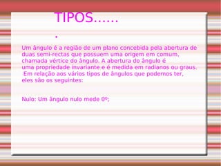 TIPOS......
.
Um ângulo é a região de um plano concebida pela abertura de
duas semi-rectas que possuem uma origem em comum,
chamada vértice do ângulo. A abertura do ângulo é
uma propriedade invariante e é medida em radianos ou graus.
Em relação aos vários tipos de ângulos que podemos ter,
eles são os seguintes:
Nulo: Um ângulo nulo mede 0º;
 
