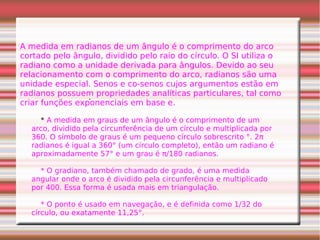 .
A medida em radianos de um ângulo é o comprimento do arco
cortado pelo ângulo, dividido pelo raio do círculo. O SI utiliza o
radiano como a unidade derivada para ângulos. Devido ao seu
relacionamento com o comprimento do arco, radianos são uma
unidade especial. Senos e co-senos cujos argumentos estão em
radianos possuem propriedades analíticas particulares, tal como
criar funções exponenciais em base e.
* A medida em graus de um ângulo é o comprimento de um
arco, dividido pela circunferência de um círculo e multiplicada por
360. O símbolo de graus é um pequeno círculo sobrescrito °. 2π
radianos é igual a 360° (um círculo completo), então um radiano é
aproximadamente 57° e um grau é π/180 radianos.
* O gradiano, também chamado de grado, é uma medida
angular onde o arco é dividido pela circunferência e multiplicado
por 400. Essa forma é usada mais em triangulação.
* O ponto é usado em navegação, e é definida como 1/32 do
círculo, ou exatamente 11,25°.
 