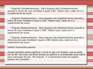 * Ângulos Complementares - Dois ângulos são Complementares
quando a soma de suas medidas é igual a 90°. Neste caso, cada um é o
complemento do outro.
* Ângulos Suplementares - Dois ângulos são Suplementares quando a
soma de suas medidas é igual a 180°. Neste caso, cada um é o
suplemento do outro.
* Ângulos Replementares - Dois ângulos são Replementares quando a
soma de suas medidas é igual a 360°. Neste caso, cada um é o
replemento do outro.
* Ângulos Explementares - Dois ângulos são Explementares quando a
diferença de suas medidas é igual a 180. Neste caso, cada um é o
explemento do outro
[editar] Expressão popular
Angulo também pode significar o local no gol, em futebol, que se pode
ver os 90° da trave, de difícil acesso ao goleiro e considerado local nobre
para marcação do gol. "No ângulo", é a expressão exata da jogada.
[editar] Ver também
 
