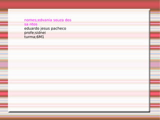nomes;edvania souza dos
sa ntos
eduardo jesus pacheco
profe;sidnei
turma;6M1
 