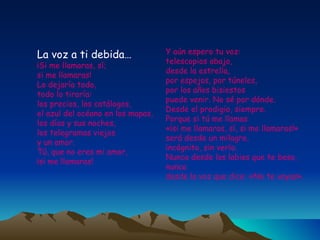 La voz a ti debida… ¡Si me llamaras, sí;  si me llamaras!  Lo dejaría todo,  todo lo tiraría:  los precios, los catálogos,  el azul del océano en los mapas,  los días y sus noches,  los telegramas viejos  y un amor.  Tú, que no eres mi amor,  ¡si me llamaras!  Y aún espero tu voz:  telescopios abajo,  desde la estrella,  por espejos, por túneles,  por los años bisiestos  puede venir. No sé por dónde.  Desde el prodigio, siempre.  Porque si tú me llamas  «¡si me llamaras, sí, si me llamaras!»  será desde un milagro,  incógnito, sin verlo.  Nunca desde los labios que te beso,  nunca  desde la voz que dice: «No te vayas». 