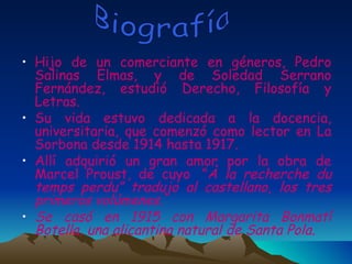 Hijo de un comerciante en géneros, Pedro Salinas Elmas, y de Soledad Serrano Fernández, estudió Derecho, Filosofía y Letras. Su vida estuvo dedicada a la docencia, universitaria, que comenzó como lector en La Sorbona desde 1914 hasta 1917. Allí adquirió un gran amor por la obra de Marcel Proust, de cuyo    ” À la recherche du   temps perdu” tradujo al castellano, los tres primeros volúmenes. Se casó en 1915 con Margarita Bonmatí Botella, una alicantina natural de Santa Pola. Biografía 