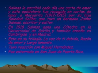 Salinas le escribió cada día una carta de amor y este epistolario fue recogido en cartas de amor a Margarita (1912-1915) por su hija Soledad Salina; que tuvo un hermano Jaime Salinas, escritor y editor. En 1918 Salinas gana una Cátedra en la Universidad de Sevilla y también enseño en Cambrigde  y en Madrid. Esta es su trilogía: La voz de ti debida, Razón de amor y Largo lamento. Tuvo reacción con Miguel Hernández. Fue enterrado en San Juan de Puerto Rico. 