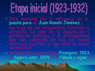 Está marcada por la influencia de la  poesía pura  de  Juan Ramón Jiménez  y los ecos de las vanguardias futurista y ultraísta. La idea de la depuración y perfección poéticas y el protagonismo que van cobrando en ella los temas amorosos perfilan lo que será su etapa de plenitud.  Pertenecen a esta etapa  Presagios  ( 1923 ),  Seguro azar  ( 1929 ) y  Fábula y signo  ( 1931 ). Etapa inicial (1923-1932) 