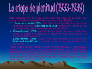 Está formada por la trilogía amorosa inspirada en su amor por una estudiante estadounidense que conoció en España:    La voz a ti debida  ( 1933 ) cuyo título está tomado de un verso de la  Égloga tercera  de  Garcilaso de la Vega . Presenta la historia de una pasión amorosa, desde su nacimiento hasta el final. Razón de amor   ( 1936 ) examina lo que queda del amor cuando éste acaba. La pasión y el dolor de la separación son, por lo tanto, los temas centrales del libro. Largo lamento   ( 1939 ), cuyo título está tomado de un verso de  Gustavo Adolfo Bécquer , continúa la línea marcada en las obras anteriores. Todos estos versos están escritos en heptasílabos y octosílabos blancos o sin rima, pero progresivamente van añadiéndose endecasílabos hasta que la proporción se invierte en el último libro. Se usa frecuentemente de la enumeración y existe cierto tono conceptista («Todo quiere ser dos», «Serás, amor, un largo adiós que no se acaba», etc.). La etapa de plenitud (1933-1939) 