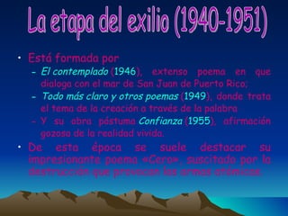 Está formada por  El contemplado  ( 1946 ), extenso poema en que dialoga con el mar de San Juan de Puerto Rico;  Todo más claro y otros poemas  ( 1949 ), donde trata el tema de la creación a través de la palabra Y su obra póstuma  Confianza  ( 1955 ), afirmación gozosa de la realidad vivida.  De esta época se suele destacar su impresionante poema «Cero», suscitado por la destrucción que provocan las armas atómicas. La etapa del exilio (1940-1951) 