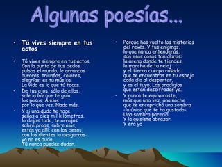 Tú vives siempre en tus actos Tú vives siempre en tus actos. Con la punta de tus dedos pulsas el mundo, le arrancas auroras, triunfos, colores, alegrías: es tu música. La vida es lo que tú tocas. De tus ojos, sólo de ellos, sale la luz que te guía los pasos. Andas por lo que ves. Nada más. Y si una duda te hace señas a diez mil kilómetros, lo dejas todo, te arrojas sobre proas, sobre alas, estás ya allí; con los besos, con los dientes la desgarras: ya no es duda. Tú nunca puedes dudar. Porque has vuelto los misterios del revés. Y tus enigmas, lo que nunca entenderás, son esas cosas tan claras: la arena donde te tiendes, la marcha de tu reloj y el tierno cuerpo rosado que te encuentras en tu espejo cada día al despertar, y es el tuyo. Los prodigios que están descifrados ya. Y nunca te equivocaste, más que una vez, una noche que te encaprichó una sombra -la única que te ha gustado-. Una sombra parecía. Y la quisiste abrazar. Y era yo Algunas poesías... 