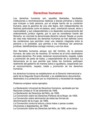 Derechos humanos
Los derechos humanos son aquellas libertades, facultades,
instituciones o reivindicaciones relativas a bienes primarios o básicos
que incluyen a toda persona, por el simple hecho de su condición
humana, para la garantía de una vida digna. Son independientes de
factores particulares como el estatus, sexo, orientación sexual, etnia o
nacionalidad; y son independientes o no dependen exclusivamente del
ordenamiento jurídico vigente, por lo que se consideran fuente del
Derecho, en concreto la denominada derecho natural. Desde un punto
de vista más relacional, los derechos humanos se han definido como
las condiciones que permiten crear una relación integrada entre la
persona y la sociedad, que permita a los individuos ser personas
jurídicas, identificándose consigo mismos y con los otros.

Son llamados humanos porque son del hombre, de la persona
humana, de cada uno de nosotros. El hombre es el único destinatario
de estos derechos. Por ende, reclaman reconocimiento, respeto, tutela
y promoción de parte de todos, y especialmente de la autoridad. La
democracia es la que permite que todos los hombres participen
realmente del gobierno de manera activa e igualitaria, cooperando con
el reconocimiento, respeto, tutela y promoción de los derechos
humanos.

los derechos humanos se establecieron en el Derecho internacional a
partir de la Segunda Guerra Mundial, y se establecieron documentos
destinados a su protección por su importancia y necesidad de respeto.

Podemos emplear varios ejemplos:

La Declaración Universal de Derechos Humanos, aprobada por las
Naciones Unidas el 10 de diciembre de 1948.
La Declaración de Derechos del Niño, de 1959.
La Convención sobre los Derechos Políticos de la Mujer, de 1959.
La Convención sobre eliminación de todas las formas de
discriminación de la mujer, de 1969.
La Convención contra la tortura y otros tratos o penas crueles
inhumanas o degradantes, de 1984.
La Convención sobre los Derechos del Niño, de 1989, entre otros
 