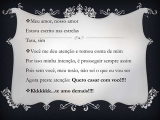 Meu amor, nosso amor
Estava escrito nas estrelas
Tava, sim
Você me deu atenção e tomou conta de mim
Por isso minha intenção, é prosseguir sempre assim
Pois sem você, meu tesão, não sei o que eu vou ser
Agora preste atenção: Quero casar com você!!!
Kkkkkkk...te amo demais!!!!
 