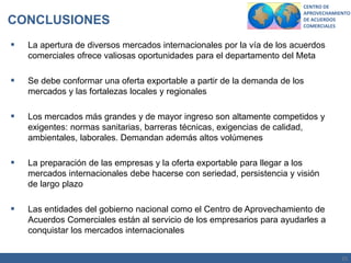 25
CENTRO DE
APROVECHAMIENTO
DE ACUERDOS
COMERCIALES
 La apertura de diversos mercados internacionales por la vía de los acuerdos
comerciales ofrece valiosas oportunidades para el departamento del Meta
 Se debe conformar una oferta exportable a partir de la demanda de los
mercados y las fortalezas locales y regionales
 Los mercados más grandes y de mayor ingreso son altamente competidos y
exigentes: normas sanitarias, barreras técnicas, exigencias de calidad,
ambientales, laborales. Demandan además altos volúmenes
 La preparación de las empresas y la oferta exportable para llegar a los
mercados internacionales debe hacerse con seriedad, persistencia y visión
de largo plazo
 Las entidades del gobierno nacional como el Centro de Aprovechamiento de
Acuerdos Comerciales están al servicio de los empresarios para ayudarles a
conquistar los mercados internacionales
CONCLUSIONES
 