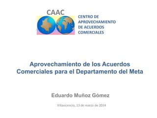 CENTRO DE
APROVECHAMIENTO
DE ACUERDOS
COMERCIALES
CAAC
Aprovechamiento de los Acuerdos
Comerciales para el Departamento del Meta
Eduardo Muñoz Gómez
Villavicencio, 13 de marzo de 2014
 