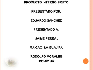 PRODUCTO INTERNO BRUTO
PRESENTADO POR.
EDUARDO SANCHEZ
PRESENTADO A.
JAIME PEREA .
MAICAO- LA GUAJIRA
RODOLFO MORALES
19/04/2016
 
