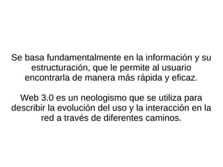Se basa fundamentalmente en la información y su
estructuración, que le permite al usuario
encontrarla de manera más rápida y eficaz.
Web 3.0 es un neologismo que se utiliza para
describir la evolución del uso y la interacción en la
red a través de diferentes caminos.
 