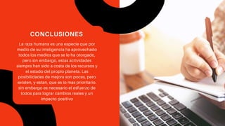 La raza humana es una especie que por
medio de su inteligencia ha aprovechado
todos los medios que se le ha otorgado,
pero sin embargo, estas actividades
siempre han sido a costa de los recursos y
el estado del propio planeta. Las
posibilidades de mejora son pocas, pero
existen, y estan, que es lo mas prioritario.
sin embargo es necesario el esfuerzo de
todos para lograr cambios reales y un
impacto positivo
CONCLUSIONES
 