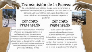 Transmisión de la Fuerza
Se entiende la transmisión de fuerza como la manera en la
que se distribuye el esfuerzo que tiene el concreto en todo su
conjunto. La transmisión de esfuerzos depende de las
características del material y su tratamiento previo o
posterior
Concreto
Postensado
Dadas las caracteristicas, es un metodo de
reforzado que se puede realizar en la
prefabricacion, con elementos que
colaboran como los durmientes, las vigas y
ballenas. El acero tiene trayectorias rectas
y los anclajes se dan por adherencia. En ese
sentido, la accion del pesfuerzo es interna,
dando facilidad para edificios, puentes,
gimnacios, estadios y demás
Concreto
Pretensado
Suele Usarse para centros
comerciales, aulas auditorios,
puentes atirantados y edificios
industriales. Las fuerzas accionantes
suelen ser alambras o varillas que
actúan de armadura y la compresión
actúa sobre esa armadura, por lo que
es el acero el que transmite la fuerza
 