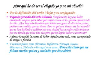 ¿Por qué he de ser el elegido yo y no mi abuela? Por la definición del verbo Viajar y su conjugación Viajando:Gerundio del verbo Eduardo . Simplemente hay que haber eduardado un poco para saber que viajar es uno de los grandes placeres de la vida. ¿Qué hay más divertido que hablar con gente de distintos países, probar esas comidas que no tienes claro ni qué son, buscar ese bar raro del que te han hablado o callejear por una ciudad hasta poderte (des)orientar por esa tienda que viste una vez pero que no logras volver a encontrar? Además he tenido la suerte de haber viajado tanto solo, como acompañado de amigos o familia. Y conozco países como Alemania, Inglaterra, Noruega, Suecia, Dinamarca, Holanda o Portugal entre otros..  Pero está claro que me   faltan muchos países y ciudades por descubrir!! 