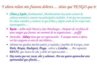 Y ahora relato mis futuros deberes… sitios que TENGO que ir China y Japón , fundamental. Absolutamente necesario conocer la cultura oriental y conocer sus principales ciudades. A mí que me encantan los sitios extraños y curiosos sé que China y Japón serán de los viajes más extravagantes… Rusia   – Sobre todo Moscú y San Petesburgo – Después de ver fotos de unos amigos que fueron, me enamoré de su arquitectura… puffff Australia-  Sidney  tiene que ser espectacular.. Y aunque suene a típico, ver los canguros es otro de mis deberes… Además me quedan muchos países y ciudades / pueblos de Europa, como  París, Brujas, Budapest, Praga .. volver a  Londres   … Por supuesto  EEUU , que nunca he ido, y debe ser espectacular… Hay tanto que ver, tocar, oler y saborear.. Por eso quiero aprovechar esta oportunidad que ofrecéis… 