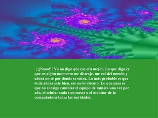    ¡¡¡Nooo!!! Yo no digo que eso era mejor. Lo que digo es que en algún momento me distraje, me caí del mundo y ahora no sé por dónde se entra. Lo más probable es que lo de ahora esté bien, eso no lo discuto. Lo que pasa es que no consigo cambiar el equipo de música una vez por año, el celular cada tres meses o el monitor de la computadora todas las navidades. 