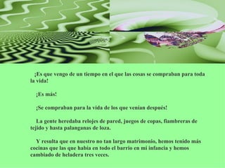      ¡Es que vengo de un tiempo en el que las cosas se compraban para toda la vida!     ¡Es más!     ¡Se compraban para la vida de los que venían después!     La gente heredaba relojes de pared, juegos de copas, fiambreras de tejido y hasta palanganas de loza.     Y resulta que en nuestro no tan largo matrimonio, hemos tenido más cocinas que las que había en todo el barrio en mi infancia y hemos cambiado de heladera tres veces. 