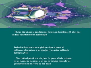      El otro día leí que se produjo más basura en los últimos 40 años que en toda la historia de la humanidad.   Todos los desechos eran orgánicos e iban a parar al gallinero, a los patos o a los conejos (y no estoy hablando del siglo XVII)     No existía el plástico ni el nylon. La goma sólo la veíamos en las ruedas de los autos y las que no estaban rodando las quemábamos en la Fiesta de San Juan. 