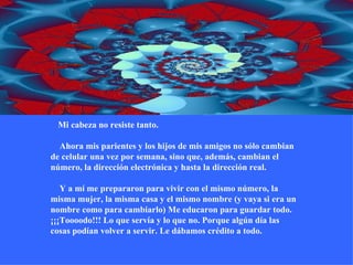       Mi cabeza no resiste tanto.     Ahora mis parientes y los hijos de mis amigos no sólo cambian de celular una vez por semana, sino que, además, cambian el número, la dirección electrónica y hasta la dirección real.     Y a mí me prepararon para vivir con el mismo número, la misma mujer, la misma casa y el mismo nombre (y vaya si era un nombre como para cambiarlo) Me educaron para guardar todo. ¡¡¡Toooodo!!! Lo que servía y lo que no. Porque algún día las cosas podían volver a servir. Le dábamos crédito a todo. 