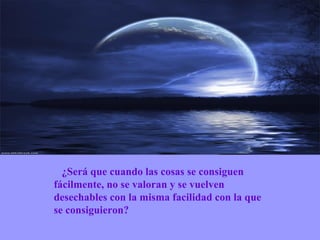       ¿Será que cuando las cosas se consiguen fácilmente, no se valoran y se vuelven desechables con la misma facilidad con la que se consiguieron? 