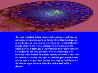    Pero no cometeré la imprudencia de comparar objetos con personas. Me muerdo para no hablar de la identidad que se va perdiendo, de la memoria colectiva que se va tirando, del pasado efímero. No lo voy a hacer. No voy a mezclar los temas, no voy a decir que a lo perenne lo han vuelto caduco y a lo caduco lo hicieron perenne. No voy a decir que a los ancianos se les declara la muerte apenas empiezan a fallar en sus funciones, que los cónyuges se cambian por modelos más nuevos, que a las personas que les falta alguna función se les discrimina o que valoran más a los lindos, con brillo y glamour. 