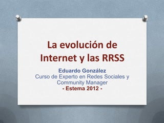 La evolución de
 Internet y las RRSS
         Eduardo González
Curso de Experto en Redes Sociales y
        Community Manager
          - Estema 2012 -
 