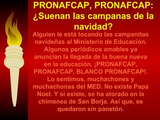 PRONAFCAP, PRONAFCAP: ¿Suenan las campanas de la navidad? Alguien le está tocando las campanitas navideñas al Ministerio de Educación. Algunos periódicos amables ya anuncian la llegada de la buena nueva en la educación. ¡PRONAFCAP, PRONAFCAP, BLANCO PRONAFCAP!. Lo sentimos, muchachones y muchachonas del MED. No existe Papa Noel. Y si existe, se ha atorado en la chimenea de San Borja. Así que, se quedaron sin panetón. 