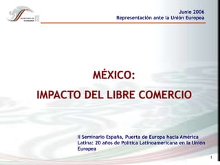 1
MÉXICO:
IMPACTO DEL LIBRE COMERCIO
Junio 2006
Representación ante la Unión Europea
II Seminario España, Puerta de Europa hacia América
Latina: 20 años de Política Latinoamericana en la Unión
Europea
 