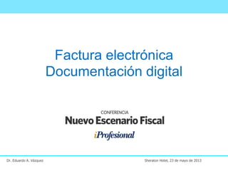 Factura electrónica
Documentación digital
Dr. Eduardo A. Vázquez Sheraton Hotel, 23 de mayo de 2013
 