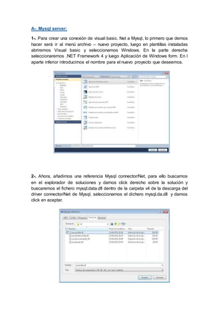 A-. Mysql server:
1-. Para crear una conexión de visual basic. Net a Mysql, lo primero que demos
hacer será ir al menú archivo – nuevo proyecto, luego en plantillas instaladas
abriremos Visual basic y seleccionamos Windows. En la parte derecha
seleccionaremos .NET Framework 4 y luego Aplicación de Windows form. En l
aparte inferior introducimos el nombre para el nuevo proyecto que deseemos.
2-. Ahora, añadimos una referencia Mysql connector/Net, para ello buscamos
en el explorador de soluciones y damos click derecho sobre la solución y
buscaremos el fichero mysql.data.dll dentro de la carpeta v4 de la descarga del
driver connector/Net de Mysql, seleccionamos el dichero mysql.da.dll y damos
click en aceptar.
 