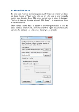 C-. Microsoft SQL server
En este caso, haremos los mismos pasos que hicimospara conectar una base
de datos Access a Visual basic, solo que en este caso al tener realizada
nuestra base de datos desde SQL server, cambiaremos el origen de datos por
“Archivo de base de datos de Microsoft SQL Server” y el proveedor de datos
no lo cambiaremos
Ahora vamos a darle click a la opción de examinar para buscar la base de
datos realizada anteriormente, abriremos el archivo y para asegurarnos que la
conexión fue realizada con éxito damos click en probar conexión.
 