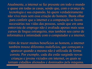 Atualmente, a internet se faz presente em todo o mundo
e quase em todas as casas, sendo que, com o avanço da
tecnologia e sua expansão, há quem verdadeiramente
não viva mais sem essa criação do homem. Basta olhar
para conferir que a internet e a computação se fazem
necessárias nas vidas das pessoas, sendo que em uma
entrevista de emprego não é avaliada apenas mais seus
cursos de língua estrangeira, mas também seu curso de
informática e intimidade com o computador e a internet.
Além de trazer muitos benefícios ao homem, a internet
também trouxe diferentes malefícios, que começam a
aparecer quando a mesma não é utilizada de forma
correta. Por exemplo, cada dia estão surgindo novas
crianças e jovens viciados em internet, os quais se
tornam cidadãos alienados e dominados pela máquina.

 