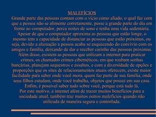 MALEFÍCIOS
Grande parte das pessoas contam com o vício como aliado, o qual faz com
que a pessoa não se alimente corretamente, passe a grande parte do dia em
frente ao computador, perca noites de sono e tenha uma vida sedentária.
Apesar de que o computador aproxima as pessoas que estão longe, o
mesmo tem a capacidade de distanciar as pessoas que estão próximas, ou
seja, devido a alienação a pessoa acaba se esquecendo do convívio com os
amigos e família, deixando de dar e receber carinho das pessoas próximas.
Além disso, existem as pessoas que utilizam a internet para praticar
crimes, os chamados crimes cibernéticos, em que roubam senhas
bancárias, planejam sequestros e assaltos, e com a diversidade de opções e
proporções que os sites de relacionamentos atuais oferecem, existe maior
facilidade para saber onde você mora, quem faz parte de sua família, onde
seus filhos estudam, onde você trabalha, objetos que possui em sua casa.
Enfim, é possível saber tudo sobre você, porque está tudo lá.
Por este motivo, a internet além de trazer muitos benefícios para a
sociedade atual, também traz muitos outros malefícios quando não
utilizada de maneira segura e controlada.

 