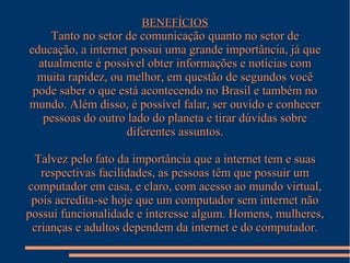 BENEFÍCIOS

Tanto no setor de comunicação quanto no setor de
educação, a internet possui uma grande importância, já que
atualmente é possível obter informações e notícias com
muita rapidez, ou melhor, em questão de segundos você
pode saber o que está acontecendo no Brasil e também no
mundo. Além disso, é possível falar, ser ouvido e conhecer
pessoas do outro lado do planeta e tirar dúvidas sobre
diferentes assuntos.
Talvez pelo fato da importância que a internet tem e suas
respectivas facilidades, as pessoas têm que possuir um
computador em casa, e claro, com acesso ao mundo virtual,
pois acredita-se hoje que um computador sem internet não
possui funcionalidade e interesse algum. Homens, mulheres,
crianças e adultos dependem da internet e do computador.

 