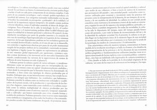 tt'trrrolti¡4ico.s. l.a cultura tecnológica mec{iática puede crear una realiclacl
I'r:rctal. [l.rr un futuro no lejano, la rninia turizacíán creciente podría llegar
;r irrcluir el todo en cada parte componente de un sisremr.oÁpl.jo. cJda
parta cle un conjunto tecnológico -real o virtual - podría r.piod,rcir a la
ttrtalidad del sistema. Las categorías racional.r tradi.ionales con las que
cl hombre ha construido su percepción -¿ordenada?- de la realidad y el
nrundo de la experiencia espacio*tempo ral y de sentido común podirr'
volverse obsoletos' como el individuo sometido al efecro de drogas alu-
cinógenas. Para el hombre de la calle, la tecnol ogía -la NT-, el confor-
mismo acrítico y el mainstreaming podrían diluii la débil distancia que
separa la realidad de la fantasía (personal o colectiva). El conrrol y l^ Á^-
nipulación tecnológica por parte de grandes inrereses y la creaci1n de
una raza de tecnólogos hiperesp ecíalizados en la gestión de los <<sistemas
expertos> de los que dependemos, podrían rer lo, verdader os gestores d.e
una sociedad desm ovilizada e inerme, en el caso de que no ,. á.rrrrolla-
ran controles y regulaciones efectivas por parre de unpod,er institucional
surgido de los propios ámbitos de la comunidrd y rrrrtentado en insran-
cias legítimas y legales (acaso los yuppies no represenraron un adelanto
de este ..sisrema" global impersonal?; ¿no ..g.riior"nrr, orientany ayu-
dan a tomar decisiones a los inversorer en los mercados financieros-del
mundo, condicionando los vaivenes de la supervivencia de cientos de
millones de seres humanos en todo el planeta?).
_ -Podemos
pensar la culru ra a partir de varios enfoques -y metáforas-
diferentes: como un universo de signos para r., irrt.rpr.r"do, (la ..5s-
miosfera" de Lotman) como un capital *fundamentalment, ,imióliro-,
o bien desde la concepción que la literatura francesa ha denominado ..lo
institwido r, o bien como una topología de objetos producidos por el
hombre. Enfoques que, en sus interrelacioncs ,nuruur]han creado io, .r-
pacios y los tiempos que habitamos -las ..realiclades, que habitamos_.
Podemos concebir la cultura como un instituycnre ordenador y .codifi-
cador" de la praxis social, y delaproducci ón y reproducción je los bie-
nes y los "lugares>>, tanto materiales como simbírlicos. La cultura conce-
bida como la infinita muldplicidad de objetos producidos por los
hombres' pero además como el universo espacirl y i.-poral -materiali-
zado y cultivado- que hemos construido frr" vivir; .ie"rrdo formas y
modelos de artefactos. Podemos pensarla .o-o recnrsostanto materiales
como simbólicos e imaginarios, a los cuales los hombres y las comunida-
des pueden acceder (de forma totalmente clesigual). Al pro-orrrr meca-
60
nismos e instituciones parael acccso social al capital sirnbólirc y c'ultural
-por medio de sus ..ob;.torrr, o bien a través de rastros de la tnctnoria
que permanecen del pasado-, una sociedad puede <activarlos conlo rc-
..rrror2 utilizado, prp construir y reconstruir tanto las prácticas dcl
presente como la inierpretación de la historia, de sus tiempos, de su me-
-ori" y de sus mod.los de identidad. La cwltura en este sentido pwede
conceb-irse corr.o el proceso y la estrwctura a trat¡és de las cwales se constru-
yen y regwlan los u-sos de los espacios y los tiempos públicos y p-rirtados, co-
iraíroiftticos y mmbién imiginarios. En todas las sociedades' la cultu-
ra ha sido la á.porit"ria del tiempo, tanto del tiempo pasado-futuro
como del preseni., y por ende la fuente de reconocimiento del ser y de
la identid"¿ ¿. .rralqui.r sociedad. En el presente, la cultura ya no po-
dría llegar ser la deptsiartaúnica de la memoria fugaz de una sociedad
(y ,-rr.ná, aún los ittdi't iduos por sí mismos), si no fuera por la ayuda de
i, t..trología, los medios de comunicación y la información'
LJna característica crítica de nuestros tiemPos, consecuencia en buena
medida de la revolución tecnológica, se halla en el temor a los desafíos de
la homog eneizaciln de las prácticas y de los discursos de una economía
política pragmárica y fund"*.t trl-ente utilitarista (muchas veces ni si-
irri.r, -.r"iorrada de forma explícita como economía política -conserva-
iorr-, sino bajo un indefinido sello legitimador de ..ciencia económica").
Orro d.rrfío se halla en la pérdida de la diversidad originaria de las
l.rltrrras,3 así como de los marcos de referencia en los tiempos y los espa-
3 . 1g,ay que reconocer que desde la década dc I 990 ha tenc{ido a disminuir el miedo a una
homogenei zación..hegemoni zante>> de la cultura tecnológica (o el .'pensamiento tecnocén-
¡dgq,r, en términos d. S. P"p.rt). Más bien, por el contrario, se ha producido una cierh ba-
nalizaciónde los usos de lalecnolog ía enlavida cotidiana y una multiplicación de gadgets
y de programas informáticos (de entretenimiento, de sexo y de ofertas infinitas de servi-
cios). Este proceso -cibercultural- ha presentado un crecimiento exponencial de nuevos
..nichos de merc¿do >> paraser explorados y explotados. El fomento de la creatividad ha ido
de la mano con la búsqueda de la diversidad y la oreflexividad". Sin embargo,los promoto-
res y las razones fund"m.rrtales de esta creatividad no han sido la búsqueda de los valores
humanos o culturales per se, sino la búsqueda de la diferencia como producto, como un va-
lor económi"o ,gr.g"áo. En orras palabras, Ia begemonía de los aalores d'el mercado ha pro-
moaid,o ta dit,ersidid corno tuna pitt lro y una estrategia creatiaa y competititsa pdra' Ia ex-
pansión d.e los capitales. En este sentido, la homogeneidad y Ia wniforrnidad no son riesgos
'que
surgen d,, ,io propiedad, intrínseca de Ia tecnología, ni de la política ni de la cwbura, si-
io d., li hrgu*oría d;l capital y de Ia lucha en la competencia por conquistar oreflexhtamen-
61
 