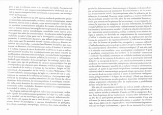[)cr'() 'sí t¡tlc l'a' rcf'laxiórt crítica sc ha tomaclo inevitable. precisamos cle
.rtrcv?ls nrct¿íf.ras quc aseguren más independencia intelectual, más sen-
':d: 
Lnejores interpret".ion., ,.rrr.nr"d"s en proyecros y en investiga-
ct()nes permanentes.
¿Qué hay de nuevo en las NT?: nuevos medios de producción (proce_
sos materiales, informacionares, etcétera); nuevas terminologías, nuevos
discursos' nuevas artes; y además -en su tercera acepción- nuevos sabe-
res asociados a conocimientos apricados. En cuan to aranoción de ..téc_
nica", o nuevas técnicas, han surgido nuevos procesos de producción de
conocimientos, nuevas metodorogías, .orr".bidas como nuevas artes.
Pero ¿qué hay sobre los conocimi.rrtos y los discursos sobre las propias
realidades sociales? ¿Qué pasa con la investigación científica, la inter-
pretación, la construcción discursiva que d.eüería propo,rrionar sentid.o
sobre tanto caos? Es inevitable invertir ..tisrnpo, .rf.r., zo ydineror, ne_
cesarios para desarroll ar y articr-rlar las diferentes disciplirr", q,r, cons-
truyen los discursos y las interpretaciones sobre .l ho*bre, la sociedad
y la culrura. A pesar de cierta d.uulua.ión académica , l; q;; re enfren_
tan las ciencias sociales, hoy es más importanre que nunca concebir las
problemáticas relaciones entre turno.logio y ,ocieiod, desd,elas perspecri-
vas de la sociología, las ciencias políri"casj l" ..or,;;r;; _";viamenre_
desde el ..gran encuadre' de la urrtropol sgía.Sin embario, ,lri es don_
de surgen orro tipo de probremas de ,^lár.'' epistemológico: los que
corresponden a las relaciones enrre d.lscwrso y ,uitldoa, urfr)¡es y obje_
to, el mundo de
.las
rcorías y el mund.o d.e
"lás hech"r". S,r?g.í, U, Iimi_
taciones de "lo impensado> en las ciencias sociales (Tallerít.irr, 199g).
El corsé cultural y epistemológico del siglo xrx, a partir delcual se cons-
truyeron los recortes de la realidad, las Áetáforas y las pregunras origi-
narias de las disciplinas sociale s nomotéticas (las q". ulr.irr-lr, ..leyes
objetivas" de la economía, las ciencias políti.ur, l, sociologá);.orrc"bi_
das todas como dominios de cono.i*i.rrto autílnomos, conocimientos
::T:ydos,sobre "realidades" humanas separaclas en ."*f"riimenros:
ia sociedad,la cultura, y la persona.
Para la gran rradición del sigro xx (salvo raras excepciones), y sobre
todo a partir del antihistoricismo positivista der siglo r*, ,oáo cambio
cn la sociedad -ya sea tecnológico, político o cultural- deberíaser ubi-
caclo dentro del espacio de ,rrro , otro dominio, enmarcarse y encor_
sctarse denrro de paradigmas y cuerpos discipiirr"rio, ,^-p;rai¡ados(lrsicología, sociología, antropología, eicétera). Esta visión científica ha
,l ,l
producido deformaciones y limitaciones en el lenguaje, en Ia rnetodolo-
gí*, .r, las instituciones de producción de conocimiento y en las prácti-
.", d. inteTtención social y las concepciones sobre la aplicación de los
saberes en la sociedad. Tenemo s ztiejas metáforas, y nuruas realidades:
¿las tecnologías actuales son sólo pafie de una continuidad histórica y
social qrr. ,rrrrrca con las pinturas de las cavernas y va por etapas (la es-
.rit.rr", la imprenta, las máquinas de procesar información, la realidad
virtual)? ¿O bi.tr las NT transforman cualitativamente la propia lógica de
los sistemas y las estructuras sociales? ¿Cuál es la relación entre tecnolo-
gíay estnrctura social (económica, políticay culrural, en un senddo in-
t.grfl y unitario, no disociado en compartimentos de conocimiento)?
¿C"at L, Ir relación con los actores sociales, las implicaciones para las
ior-r, de asociación y de organizaciínsocial? ¿Cuáles son las implican-
cias sobre las formas de producción, percepción y consumo cultural?
¿Cuál es la relación entre tecnología y cultura(y qué es culrura en el mun-
áo
"onr.mporáneo):
cibercultura, cultura tecnológica? ¿Y más aún, cuál
es la relacián -casi metafísica- entre tecnología(s) y realidad(es)? Si para
el paradigma constructivista, los hombres -y Ia sociedad- construyen
-*cwfuirranr-I^realidad, constmy en sus realidades mediante las práaicas
y por medio de los recursos de la cwhwra, acaso la penetración universal
d. lrr NT -y en especial de las TIC-, ¿no estará reconstruyendo y atrave-
sand.ocon sus ,rrirrormateriales, energéticos e informacionales toda for-
ma de realidad humana y social (la nv, o realidad virtual,la teleinmersión,
etcétera)? ¿A partir de qué metáforas podemos constnrir proposiciones
valederas sobre la nanotecnología que puede dirigir operaciones de nues-
rro cuerpo desde su propio interior, al punto de asimilarnos -milagrosa-
menre, ieligrosa-.nt.- a la figura de un cyborg? ¿Desde qué discursos
instituiáo, á. 16 ciencias sociales podemos desarrollar interpretaciones
sólidas, argumentos coherentes sobre las implicaciones y posibilidades
del uso social de las NT Y las Ttc?
Más aún, el conocimiento científico no solo es sentido y discwrso' es
ambién acción, prácticas, producción de conocimientos aplicables, de
usos y valores sociales y culturales. Cuando en 1,984 se inaugura en Bue-
,ro, Áir.s |a primera de las Conferencias lJsuaria sobre Informática, ni
un 1"/o de los participantes provenía de las ciencias sociales. Crear una
sola mesa (la única) sobre el tema ..informáricay sociedad, fue el resul-
tado de una dádlade los organizadores -mayoritariamente ingenieros-
más que un logro (curiosamente' a partir de ese momento los propios
45
 