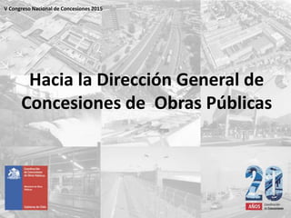 Hacia la Dirección General de
Concesiones de Obras Públicas
V Congreso Nacional de Concesiones 2015
 