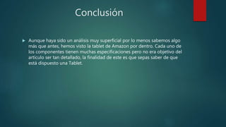 Conclusión
 Aunque haya sido un análisis muy superficial por lo menos sabemos algo
más que antes, hemos visto la tablet de Amazon por dentro. Cada uno de
los componentes tienen muchas especificaciones pero no era objetivo del
artículo ser tan detallado, la finalidad de este es que sepas saber de que
está dispuesto una Tablet.
 