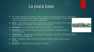 La placa base
 Esta placa electrónica sería lo mas parecido a la placa base de un ordenador,
es donde reside todo el cerebro del equipo. A continuación iremos viendo
cada componente con su color especifico:
 ROJO – Equivale a la memoria interna de marca Samsung ( Flash memory y
Flash memory controller ), en este caso de 16 GB.
 NARANJA – Es la memoria RAM, marca ELPIDA ( 1 GB DDR2 ).
 AMARILLO – Es el chip Texas Intruments totalmente integrado para
administración.
 TURQUESA – Broadcom multifunción monolítico con GPS y GLONASS AGPS,
Bluetooth 4.0 y radio FM.
 AZUL – Wolfson Ultra-Low Power Stereo CODEC, aplicaciones para el
sonido.
 VIOLETA – Chipworks para trabajar con WIFI.
 