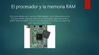 El procesador y la memoria RAM
Está justo debajo de la memoria RAM (elpida), como observamos en la
foto que hemos expuesto ahora. Es un procesador Texas Instruments
OMAP 4460 de doble núcleo a una velocidad de 1.2 GHz, el corazón de
todo dispositivo electrónico.
 