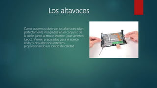 Los altavoces
Como podemos observar los altavoces están
perfectamente integrados en el conjunto de
la tablet junto al marco interior (que veremos
luego). Vienen preparados para el sonido
Dolby y dos altavoces estéreos,
proporcionando un sonido de calidad
 