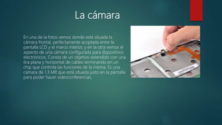 La cámara
En una de la fotos vemos donde está situada la
cámara frontal, perfectamente acoplada entre la
pantalla LCD y el marco interior, y en la otra vemos el
aspecto de una cámara configurada para dispositivos
electrónicos. Consta de un objetivo extendido con una
tira plana y horizontal de cables terminando en un
chip que controla las funciones de la misma. Es una
cámara de 1.3 MP, que está situada justo en la pantalla
para poder hacer videoconferencias.
 