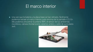 El marco interior
 Una vez que la batería y la placa base se han retirado, fácilmente
podemos extraer el marco interior, justo encima de la pantalla LCD. En
ella podemos encontrar la antena WIFI, el sensor de luz ambiental,
micrófono, cámara frontal (como veíamos antes) y cable de auriculares
Jack.
 