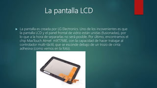 La pantalla LCD
 La pantalla es creada por LG Electronics. Uno de los incovenientes es que
la pantalla LCD y el panel frontal de vidrio están unidas (fusionadas), por
lo que a la hora de separarlas no será posible. Por último, encontramos el
chip MaxTouch Atmel mXT768E, con la capacidad de hacer trabajar al
controlador multi-táctil, que se esconde debajo de un trozo de cinta
adhesiva (como vemos en la foto).
 